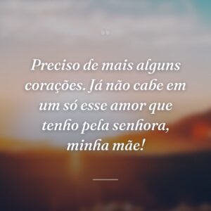 Preciso de mais alguns corações. Já não cabe em um só esse amor que tenho pela senhora, minha mãe!