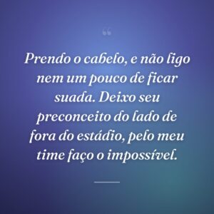 Prendo o cabelo, e não ligo nem um pouco de ficar suada. Deixo seu preconceito do lado de fora do estádio, pelo meu time faço o impossível.