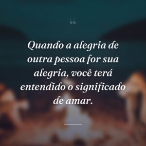 Quando a alegria de outra pessoa for sua alegria, você terá entendido o significado de amar.