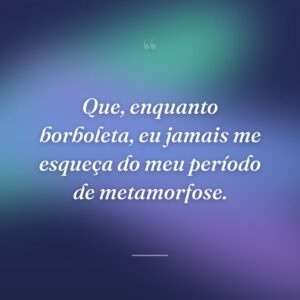 Que, enquanto borboleta, eu jamais me esqueça do meu período de metamorfose.