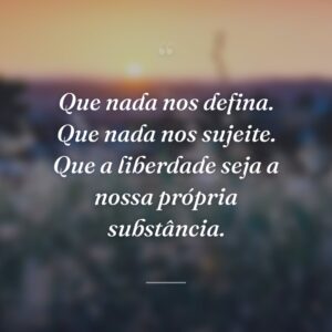 Que nada nos defina. Que nada nos sujeite. Que a liberdade seja a nossa própria substância.