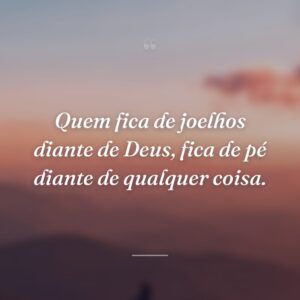 Quem fica de joelhos diante de Deus, fica de pé diante de qualquer coisa.