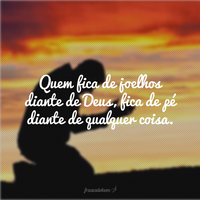 Quem fica de joelhos diante de Deus, fica de pé diante de qualquer coisa.