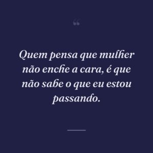Quem pensa que mulher não enche a cara, é que não sabe o que eu estou passando.