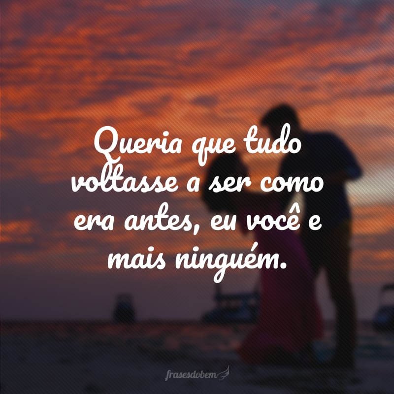 Queria que tudo voltasse a ser como era antes, eu você e mais ninguém.