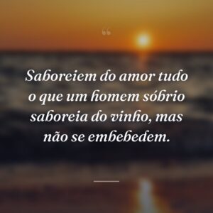 Saboreiem do amor tudo o que um homem sóbrio saboreia do vinho, mas não se embebedem.