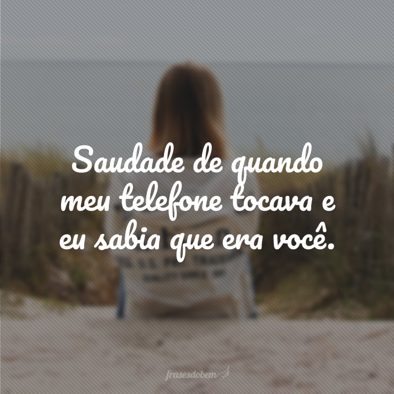 Saudade de quando meu telefone tocava e eu sabia que era você.