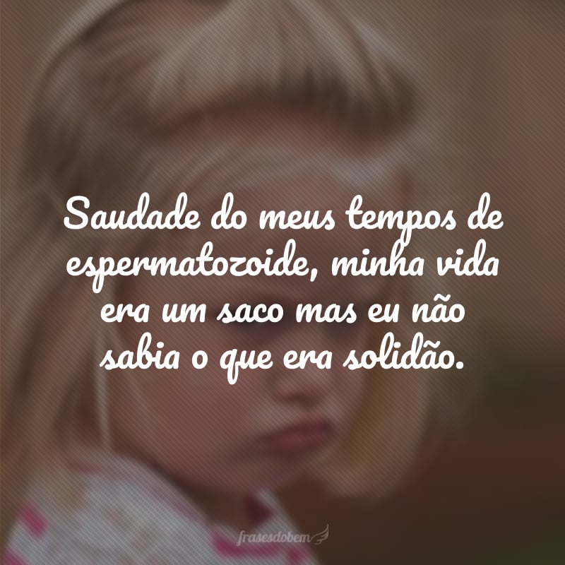 Saudade do meus tempos de espermatozoide, minha vida era um saco mas eu não sabia o que era solidão.