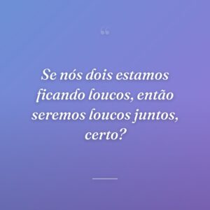 Se nós dois estamos ficando loucos, então seremos loucos juntos, certo?