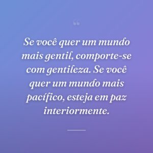 Se você quer um mundo mais gentil, comporte-se com gentileza. Se você quer um mundo mais pacífico, esteja em paz interiormente.