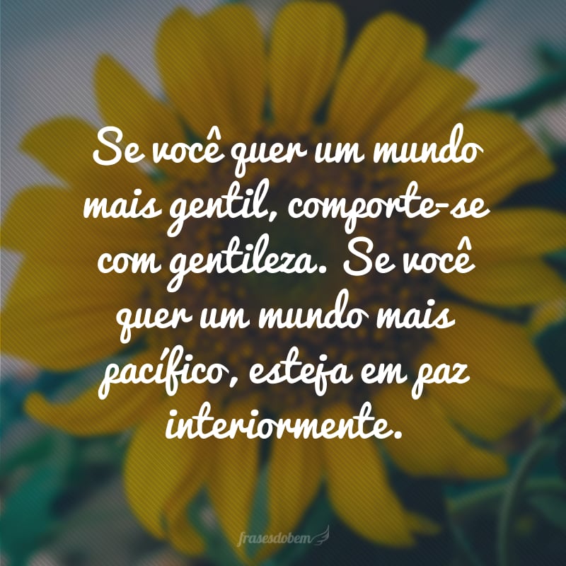 Se você quer um mundo mais gentil, comporte-se com gentileza. Se você quer um mundo mais pacífico, esteja em paz interiormente.