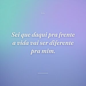Sei que daqui pra frente a vida vai ser diferente pra mim.