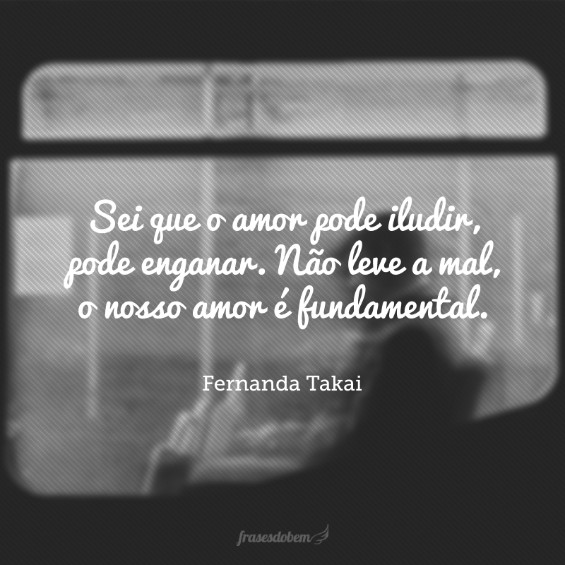 Sei que o amor pode iludir, pode enganar. Não leve a mal, o nosso amor é fundamental.