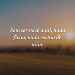 Sem ter você aqui, nada ficou, nada restou de mim.