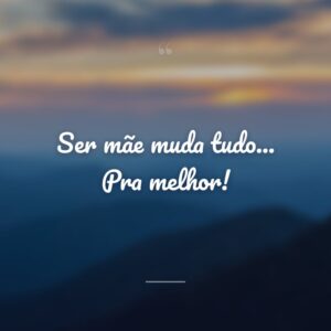 Ser mãe muda tudo... Pra melhor!