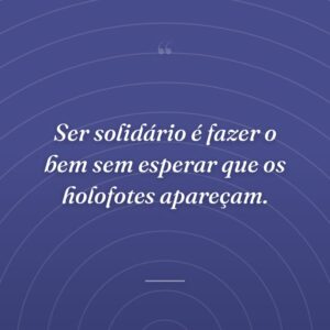 Ser solidário é fazer o bem sem esperar que os holofotes apareçam.