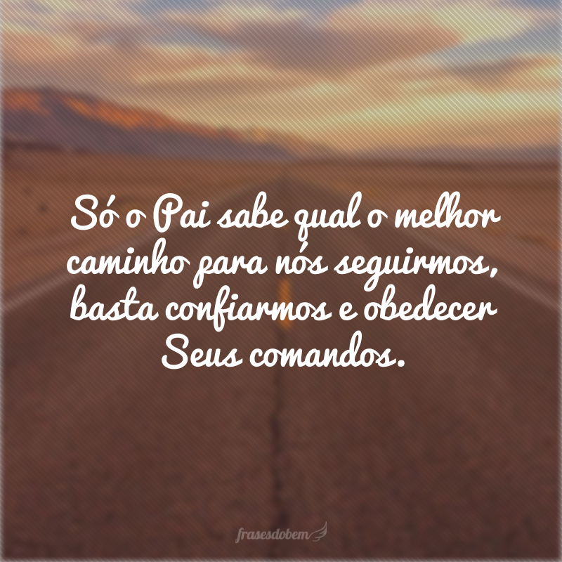 Só o Pai sabe qual o melhor caminho para nós seguirmos, basta confiarmos e obedecer Seus comandos.