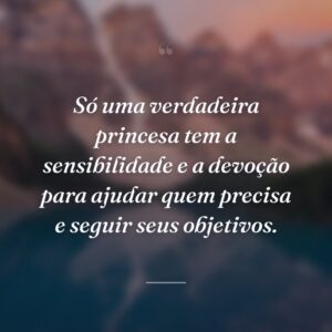 Só uma verdadeira princesa tem a sensibilidade e a devoção para ajudar quem precisa e seguir seus objetivos.