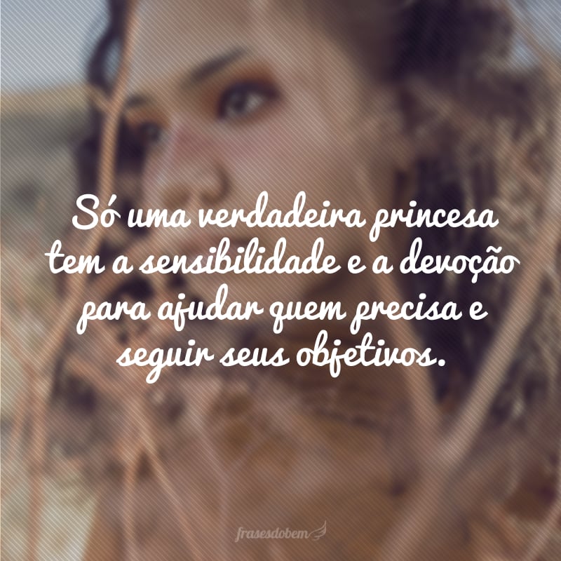 Só uma verdadeira princesa tem a sensibilidade e a devoção para ajudar quem precisa e seguir seus objetivos.