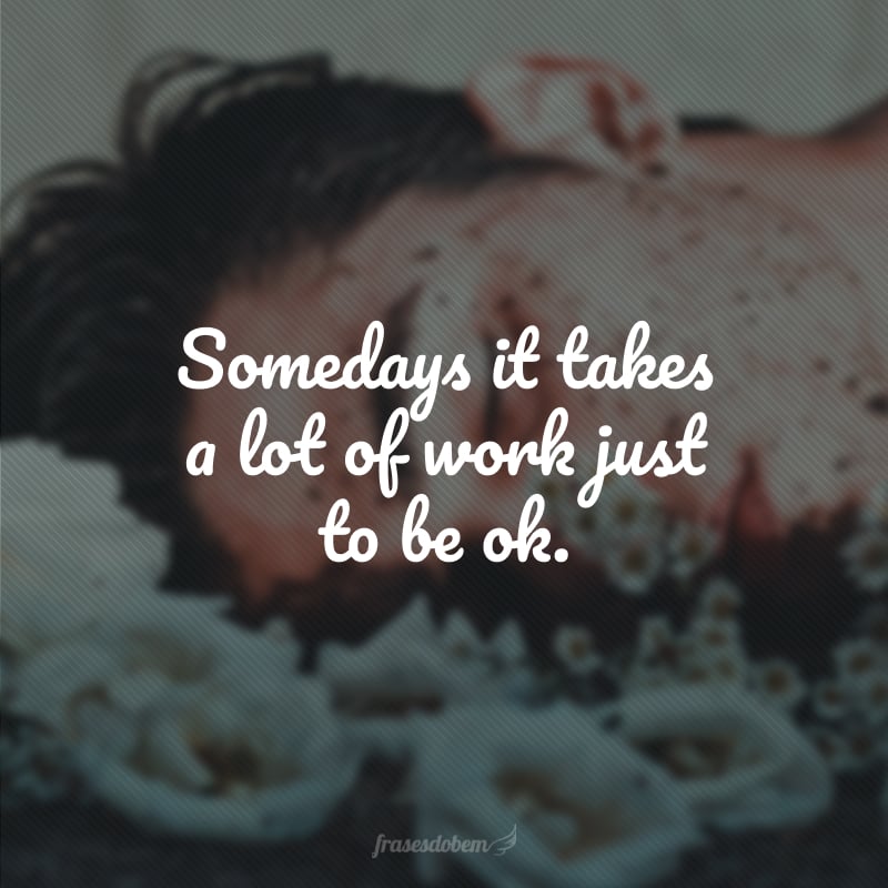 Somedays it takes a lot of work just to be ok. (Às vezes é preciso muito trabalho só para ficar ok).