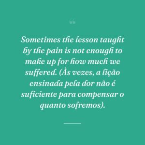 Sometimes the lesson taught by the pain is not enough to make up for how much we suffered. (Às vezes, a lição ensinada pela dor não é suficiente para compensar o quanto sofremos).