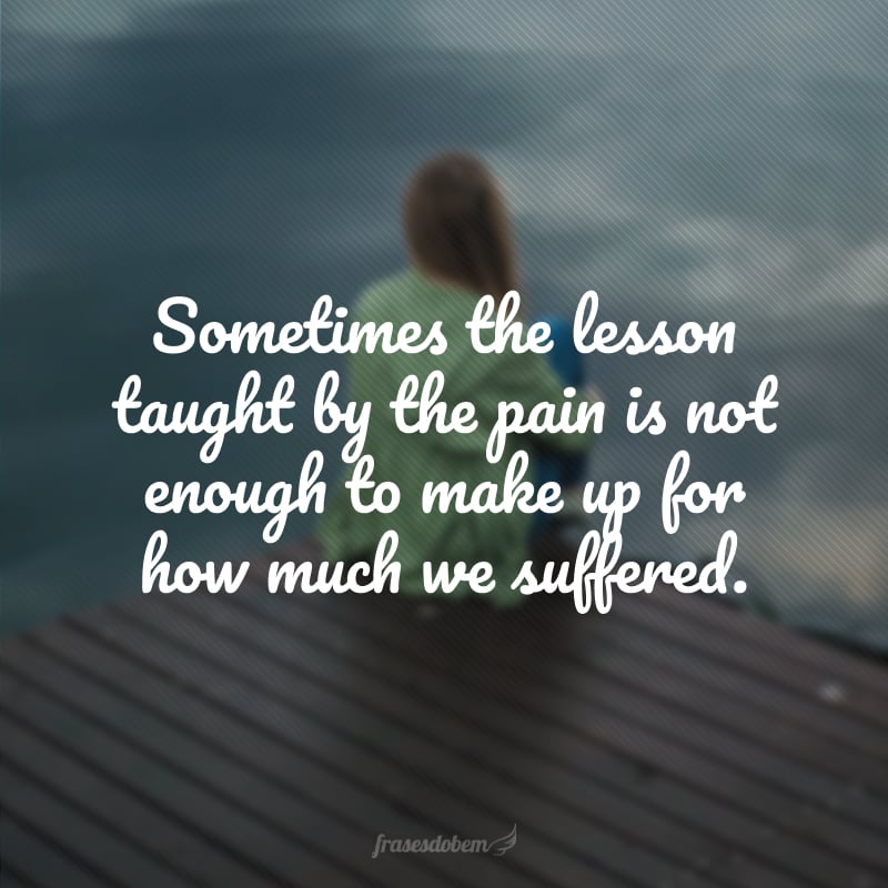 Sometimes the lesson taught by the pain is not enough to make up for how much we suffered. (Às vezes, a lição ensinada pela dor não é suficiente para compensar o quanto sofremos).