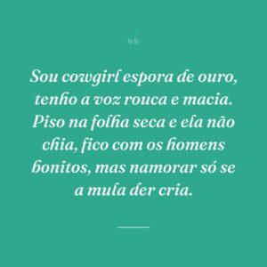 Sou cowgirl espora de ouro, tenho a voz rouca e macia. Piso na folha seca e ela não chia, fico com os homens bonitos, mas namorar só se a mula der cria.
