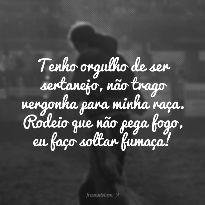 Tenho orgulho de ser sertanejo, não trago vergonha para minha raça. Rodeio que não pega fogo, eu faço soltar fumaça!