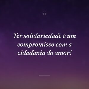Ter solidariedade é um compromisso com a cidadania do amor!