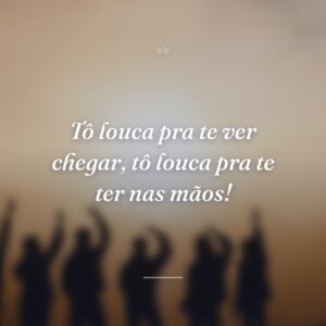 Tô louca pra te ver chegar, tô louca pra te ter nas mãos!