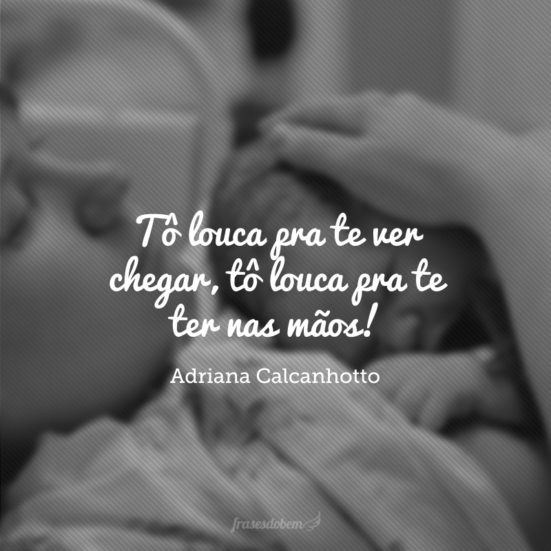 Tô louca pra te ver chegar, tô louca pra te ter nas mãos!