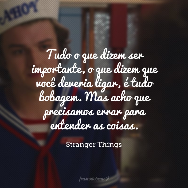 Tudo o que dizem ser importante, o que dizem que você deveria ligar, é tudo bobagem. Mas acho que precisamos errar para entender as coisas.