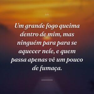 Um grande fogo queima dentro de mim, mas ninguém para para se aquecer nele, e quem passa apenas vê um pouco de fumaça.