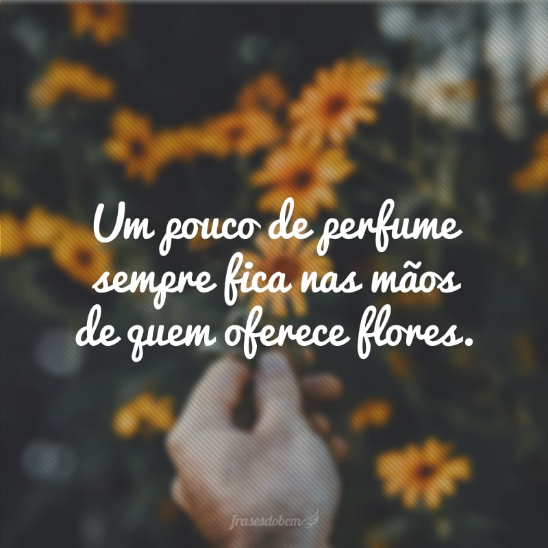 Um pouco de perfume sempre fica nas mãos de quem oferece flores.