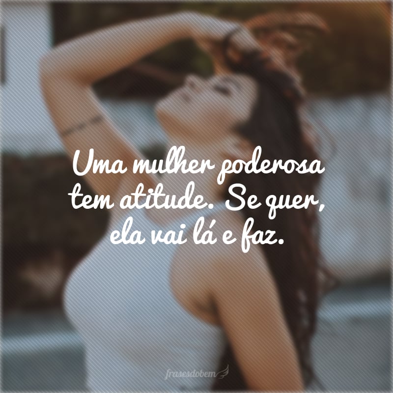 Uma mulher poderosa tem atitude. Se quer, ela vai lá e faz.