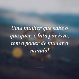 Uma mulher que sabe o que quer, e luta por isso, tem o poder de mudar o mundo!