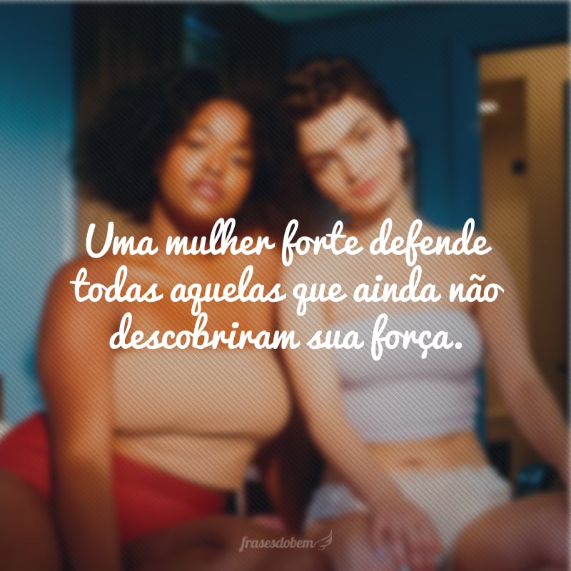 Uma mulher forte defende todas aquelas que ainda não descobriram sua força.