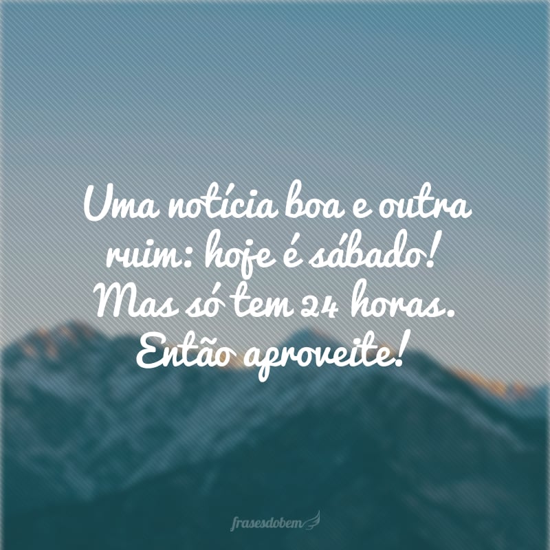 Uma notícia boa e outra ruim: hoje é sábado! Mas só tem 24 horas. Então aproveite!