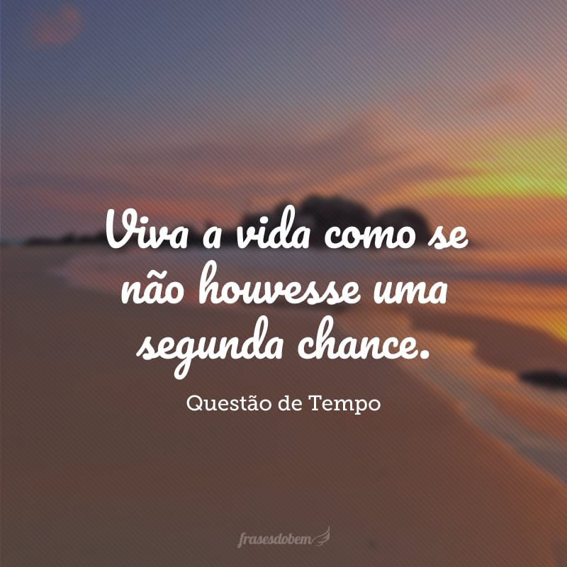 Viva a vida como se não houvesse uma segunda chance. 