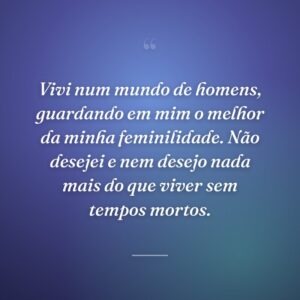 Vivi num mundo de homens, guardando em mim o melhor da minha feminilidade. Não desejei e nem desejo nada mais do que viver sem tempos mortos.