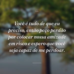 Você é tudo de que eu preciso, então peço perdão por colocar nossa amizade em risco e espero que você seja capaz de me perdoar.