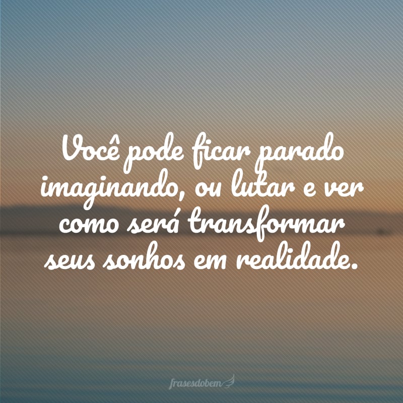 Você pode ficar parado imaginando, ou lutar e ver como será transformar seus sonhos em realidade.