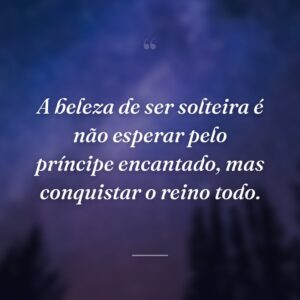 A beleza de ser solteira é não esperar pelo príncipe encantado, mas conquistar o reino todo.