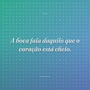 A boca fala daquilo que o coração está cheio.