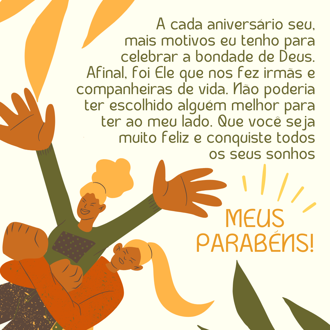 A cada aniversário seu, mais motivos eu tenho para celebrar a bondade de Deus. Afinal, foi Ele que nos fez irmãs e companheiras de vida. Não poderia ter escolhido alguém melhor para ter ao meu lado. Que você seja muito feliz e conquiste todos os seus sonhos. Meus parabéns!