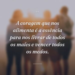 A coragem que nos alimenta é a essência para nos livrar de todos os males e vencer todos os medos.