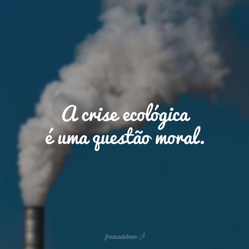 A crise ecológica é uma questão moral.