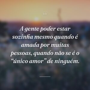 A gente poder estar sozinha mesmo quando é amada por muitas pessoas, quando não se é o “único amor” de ninguém.
