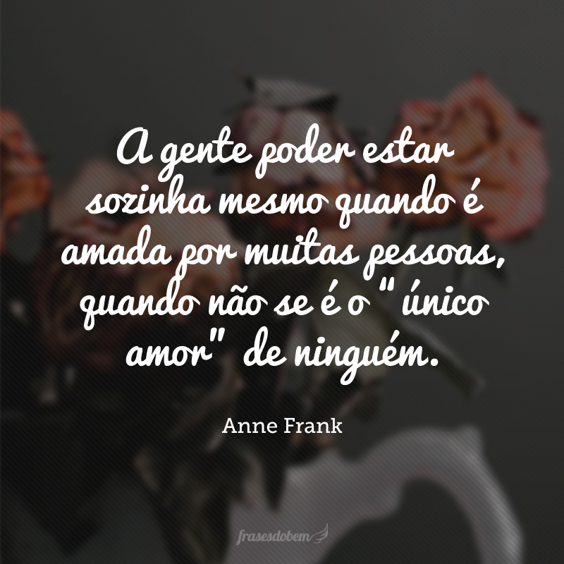 A gente poder estar sozinha mesmo quando é amada por muitas pessoas, quando não se é o “único amor” de ninguém.