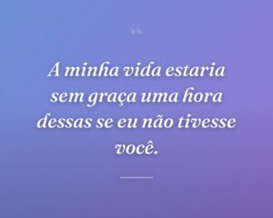 A minha vida estaria sem graça uma hora dessas se eu não tivesse você.